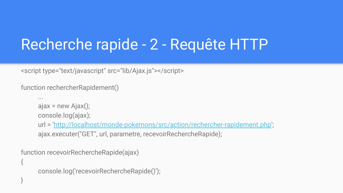 Recherche rapide - 2 - Requête HTTP - <script type="text/javascript" src="lib/Ajax.js"></script> - function rechercherRapidement() ... ajax = new Ajax(); console.log(ajax); url = ' http://localhost/monde-pokemons/src/action/rechercher-rapidement.php '; ajax.executer("GET", url, parametre, recevoirRechercheRapide); function recevoirRechercheRapide(ajax) { console.log('recevoirRechercheRapide()'); }