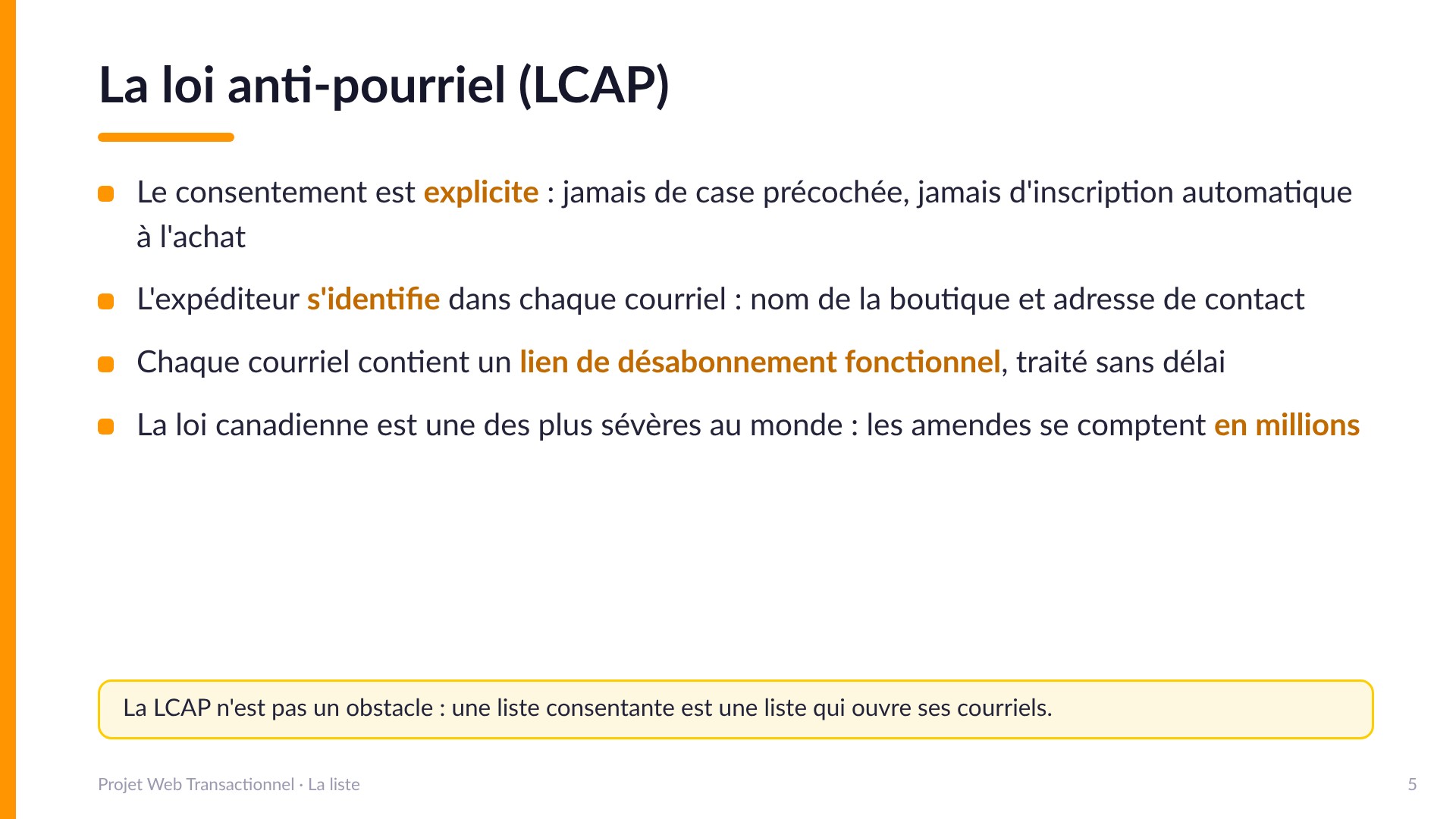 La loi anti-pourriel (LCAP) - Le consentement est explicite : jamais de case précochée, jamais d'inscription automatique à l'achat. L'expéditeur s'identifie dans chaque courriel. Chaque courriel contient un lien de désabonnement fonctionnel. La loi canadienne est une des plus sévères au monde : les amendes se comptent en millions. La LCAP n'est pas un obstacle : une liste consentante est une liste qui ouvre ses courriels.