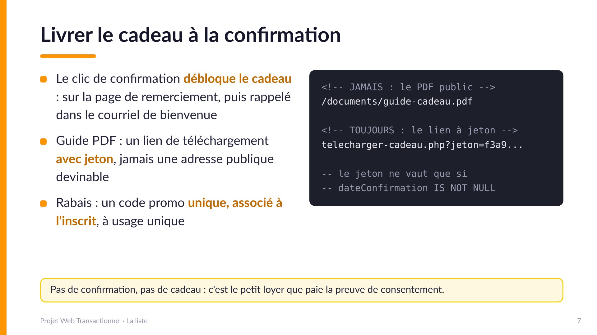 Livrer le cadeau à la confirmation - Le clic de confirmation débloque le cadeau : page de remerciement, puis rappel dans le courriel de bienvenue. Guide PDF : lien de téléchargement avec jeton (telecharger-cadeau.php?jeton=...), jamais une adresse publique devinable comme /documents/guide-cadeau.pdf. Rabais : code promo unique associé à l'inscrit. Le jeton ne vaut que si dateConfirmation est remplie. Pas de confirmation, pas de cadeau.