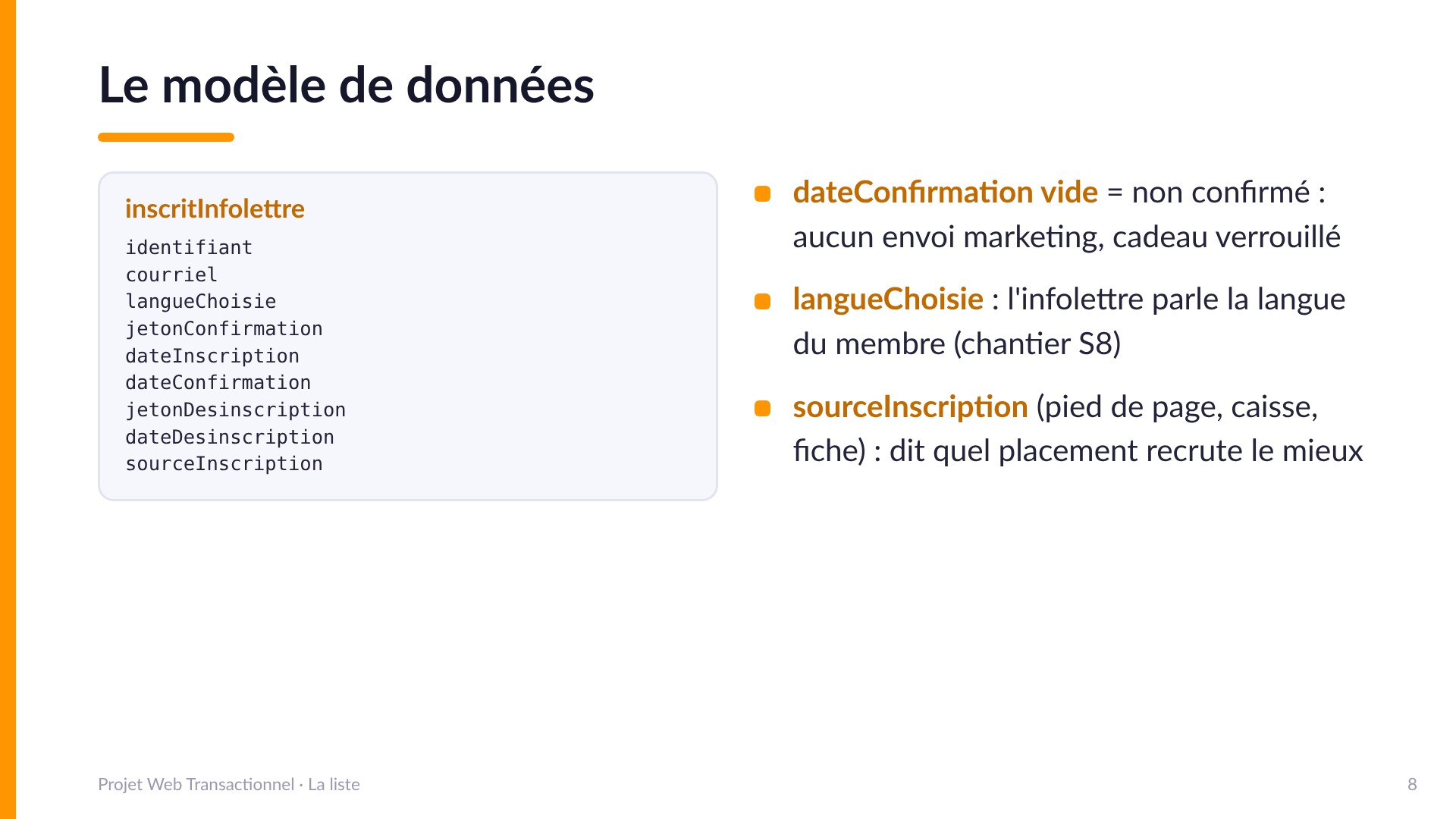 Le modèle de données - Table inscritInfolettre : identifiant, courriel, langueChoisie, jetonConfirmation, dateInscription, dateConfirmation, jetonDesinscription, dateDesinscription, sourceInscription. dateConfirmation vide = non confirmé : aucun envoi, cadeau verrouillé. langueChoisie : l'infolettre parle la langue du membre (chantier S8). sourceInscription (pied de page, caisse, fiche) dit quel placement recrute le mieux.