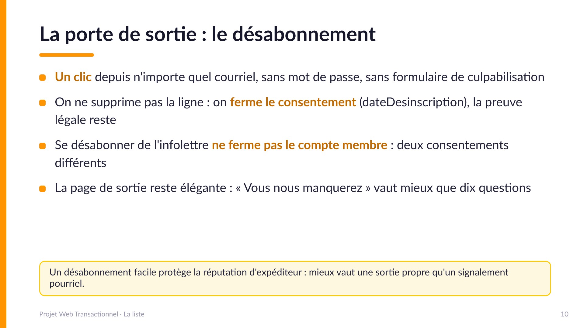 La porte de sortie : le désabonnement - Un clic depuis n'importe quel courriel, sans mot de passe, sans culpabilisation. On ne supprime pas la ligne : on ferme le consentement (dateDesinscription), la preuve légale reste. Se désabonner de l'infolettre ne ferme pas le compte membre : deux consentements différents. Un désabonnement facile protège la réputation d'expéditeur.