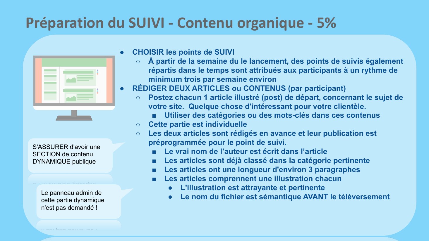 Préparation du SUIVI - Contenu organique - 5% - CHOISIR les points de SUIVI - À partir de la semaine du le lancement, des points de suivis également répartis dans le temps sont attribués aux participants à un rythme de minimum trois par semaine environ - RÉDIGER DEUX ARTICLES ou CONTENUS (par participant) - Postez chacun 1 article illustré (post) de départ, concernant le sujet de votre site.…