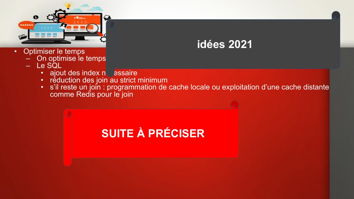 4 - Optimisation - Optimiser le temps - On optimise le temps de chargement des pages en optimisant: - Le SQL - ajout des index nécessaire - réduction des join au strict minimum - s’il reste un join : programmation de cache locale ou exploitation d’une cache distante comme Redis pour le join - idées 2021 - SUITE À PRÉCISER