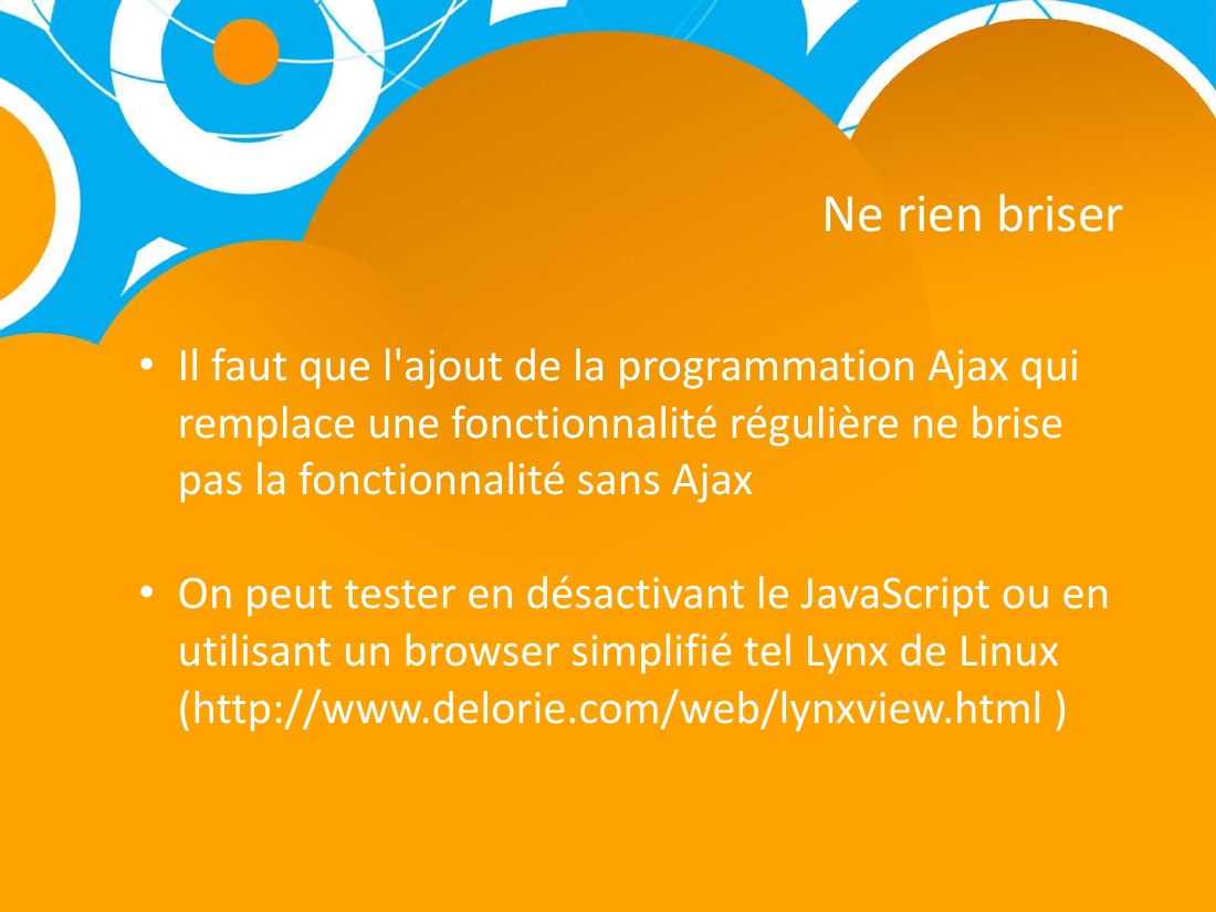 Ne rien briser - Il faut que l'ajout de la programmation Ajax qui remplace une fonctionnalité régulière ne brise pas la fonctionnalité sans Ajax - On peut tester en désactivant le JavaScript ou en utilisant un browser simplifié tel Lynx de Linux (http://www.delorie.com/web/lynxview.html )