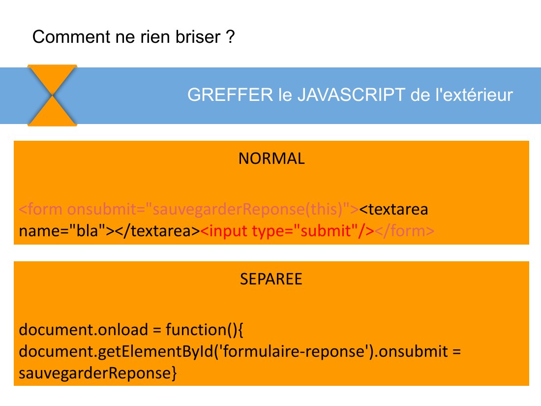 NORMAL - <form onsubmit="sauvegarderReponse(this)"> <textarea name="bla"></textarea> <input type="submit"/> </form> - GREFFER le JAVASCRIPT de l'extérieur - Comment ne rien briser ? - SEPAREE - document.onload = function(){ document.getElementById('formulaire-reponse').onsubmit = sauvegarderReponse}