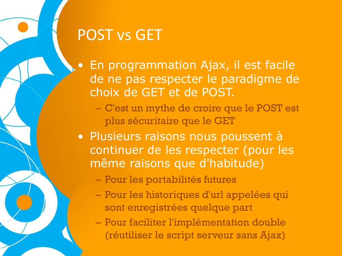 POST vs GET - En programmation Ajax, il est facile de ne pas respecter le paradigme de choix de GET et de POST. - C'est un mythe de croire que le POST est plus sécuritaire que le GET - Plusieurs raisons nous poussent à continuer de les respecter (pour les même raisons que d'habitude) - Pour les portabilités futures - Pour les historiques d'url appelées qui sont enregistrées quelque part - Pour…