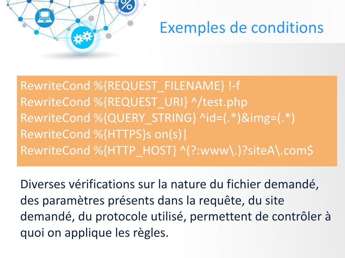 Exemples de conditions - RewriteCond %{REQUEST_FILENAME} !-f - RewriteCond %{REQUEST_URI} ^/test.php RewriteCond %{QUERY_STRING} ^id=(.*)&img=(.*) - RewriteCond %{HTTPS}s on(s)| RewriteCond %{HTTP_HOST} ^(?:www\.)?siteA\.com$ - Diverses vérifications sur la nature du fichier demandé, des paramètres présents dans la requête, du site demandé, du protocole utilisé, permettent de contrôler à quoi on…
