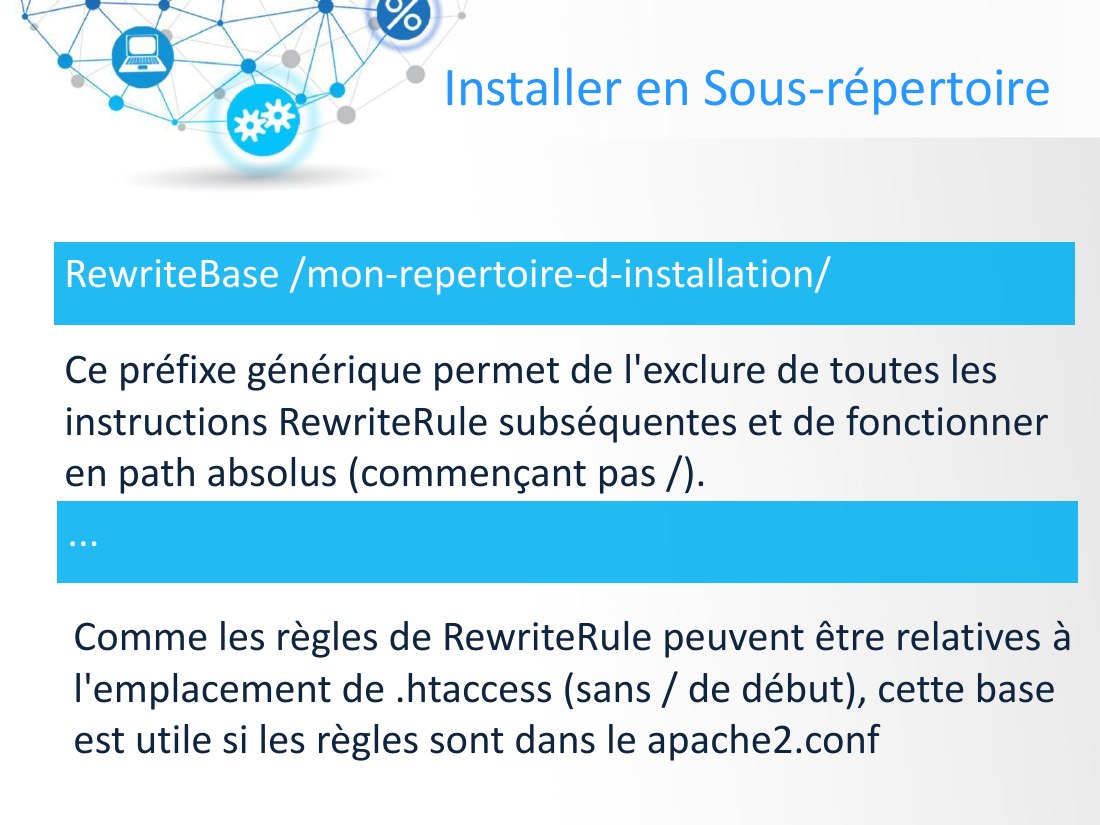 Installer en Sous-répertoire - RewriteBase /mon-repertoire-d-installation/ - Ce préfixe générique permet de l'exclure de toutes les instructions RewriteRule subséquentes et de fonctionner en path absolus (commençant pas /). - ... - Comme les règles de RewriteRule peuvent être relatives à l'emplacement de .htaccess (sans / de début), cette base est utile si les règles sont dans le apache2.conf