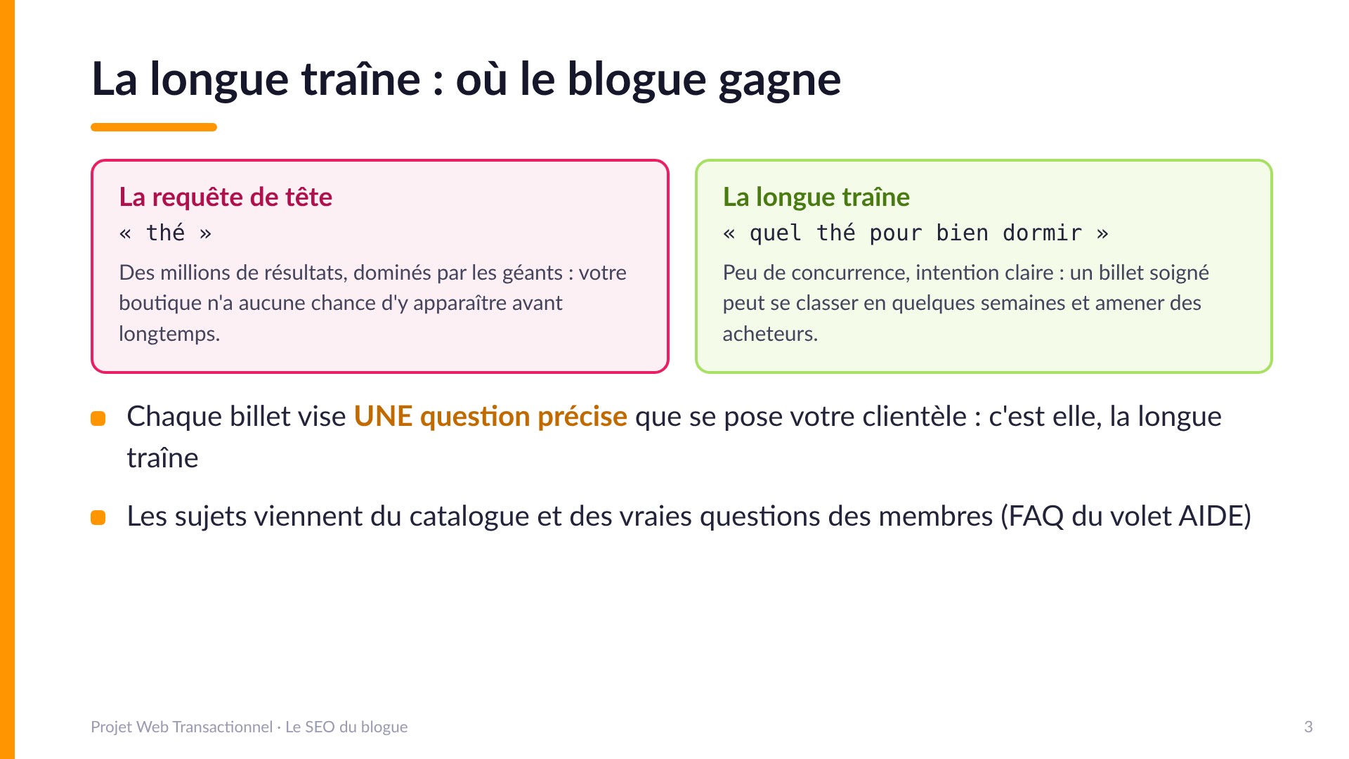La longue traîne : où le blogue gagne - La requête de tête (« thé ») : des millions de résultats dominés par les géants. La longue traîne (« quel thé pour bien dormir ») : peu de concurrence, intention claire, un billet soigné peut se classer en quelques semaines. Chaque billet vise UNE question précise; les sujets viennent du catalogue et des vraies questions des membres (FAQ du volet AIDE).
