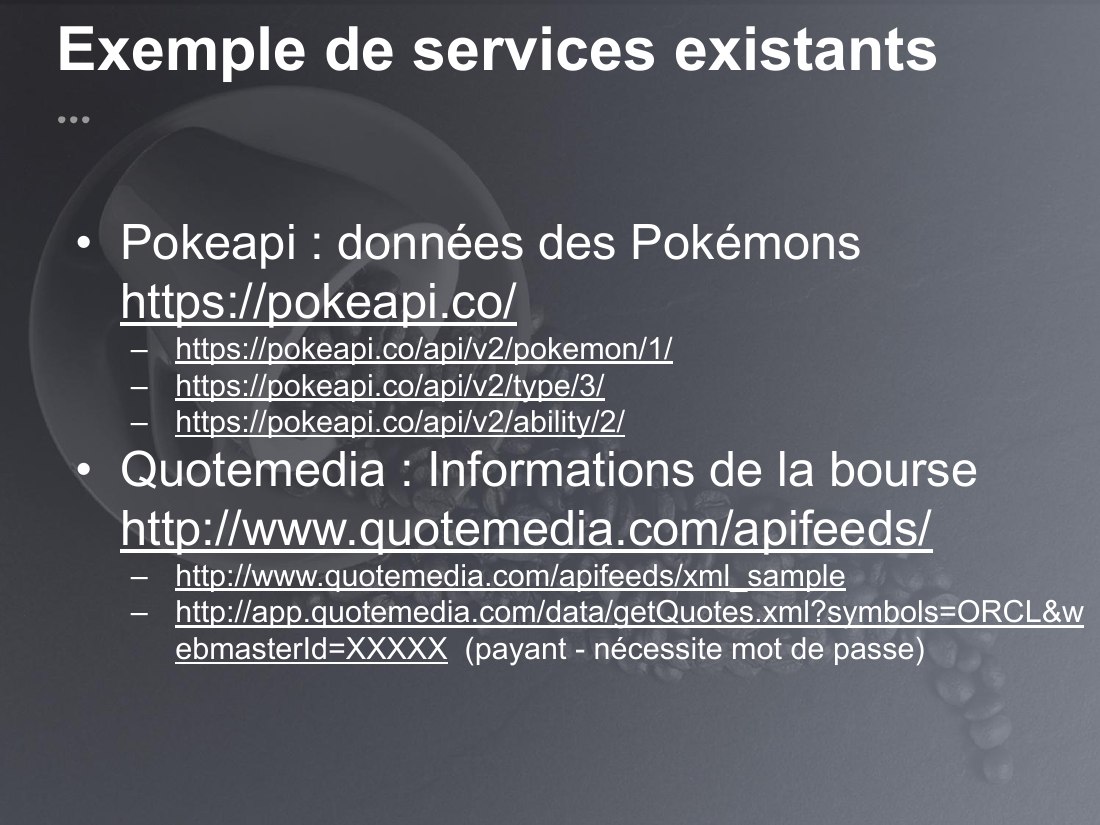 Exemple de services existants - Pokeapi : données des Pokémons https://pokeapi.co/ - https://pokeapi.co/api/v2/pokemon/1/ - https://pokeapi.co/api/v2/type/3/ - https://pokeapi.co/api/v2/ability/2/ - Quotemedia : Informations de la bourse http://www.quotemedia.com/apifeeds/ - http://www.quotemedia.com/apifeeds/xml_sample - http://app.quotemedia.com/data/getQuotes.xml?symbols=ORCL&webmasterId=XXXXX…