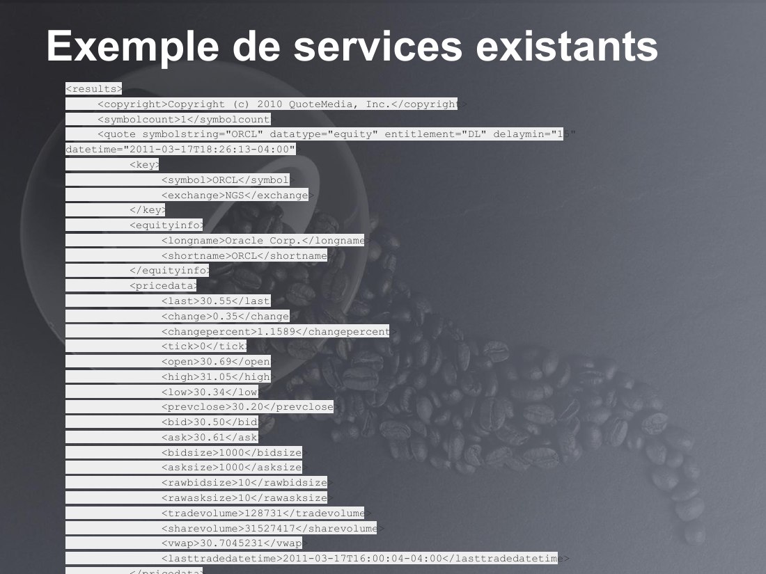 Exemple de services existants - <results> <copyright>Copyright (c) 2010 QuoteMedia, Inc.</copyright> <symbolcount>1</symbolcount> <quote symbolstring="ORCL" datatype="equity" entitlement="DL" delaymin="15" datetime="2011-03-17T18:26:13-04:00"> <key> <symbol>ORCL</symbol> <exchange>NGS</exchange> </key> <equityinfo> <longname>Oracle Corp.</longname> <shortname>ORCL</shortname> </equityinfo>…