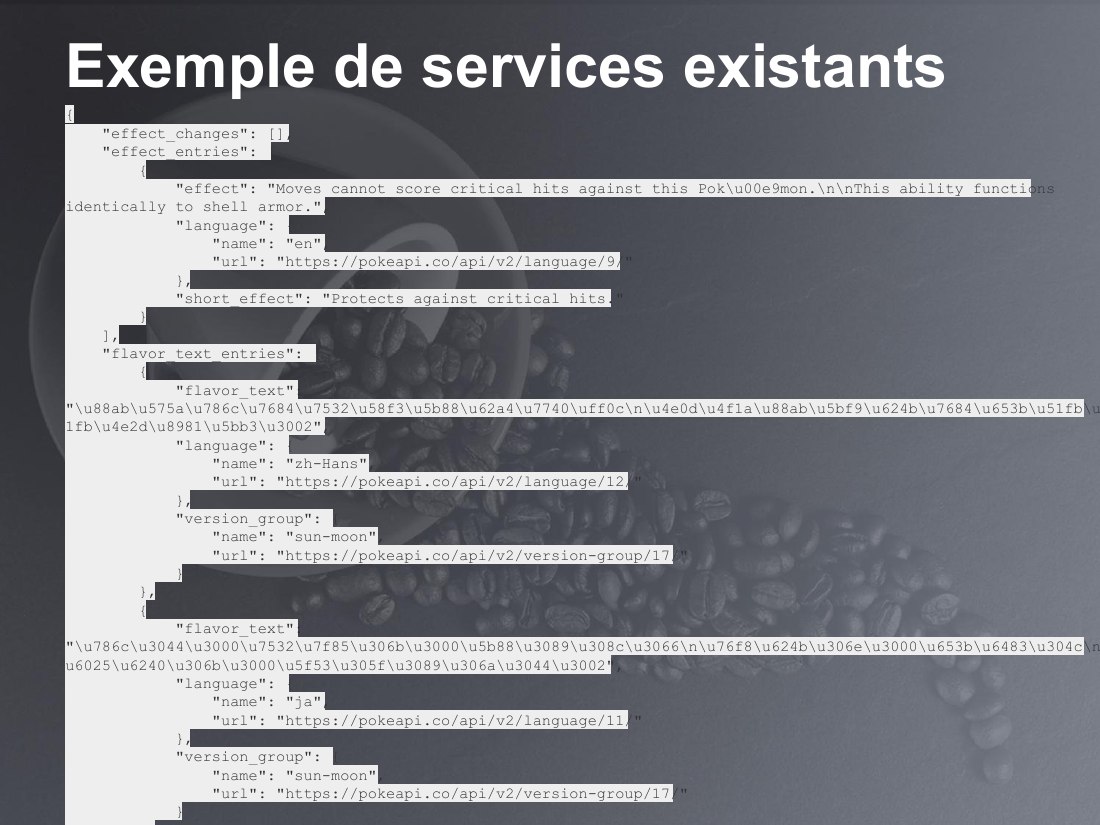 Exemple de services existants - { "effect_changes": [], "effect_entries": [ { "effect": "Moves cannot score critical hits against this Pok\u00e9mon.\n\nThis ability functions identically to shell armor.", "language": { "name": "en", "url": "https://pokeapi.co/api/v2/language/9/" }, "short_effect": "Protects against critical hits." } ], "flavor_text_entries": [ { "flavor_text":…