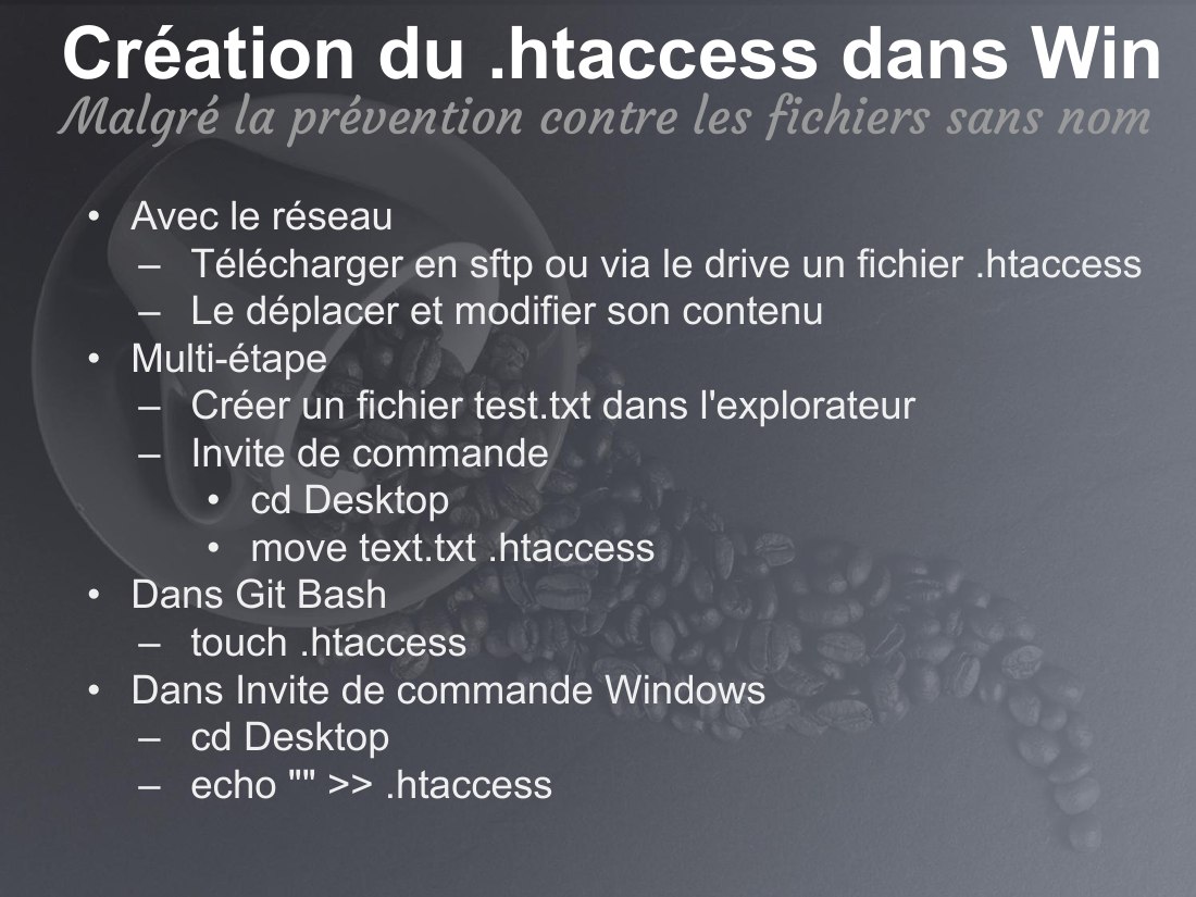 Création du .htaccess dans Win - Avec le réseau - Télécharger en sftp ou via le drive un fichier .htaccess - Le déplacer et modifier son contenu - Multi-étape - Créer un fichier test.txt dans l'explorateur - Invite de commande - cd Desktop - move text.txt .htaccess - Dans Git Bash - touch .htaccess - Dans Invite de commande Windows - cd Desktop - echo "" >> .htaccess - Malgré la prévention contre…