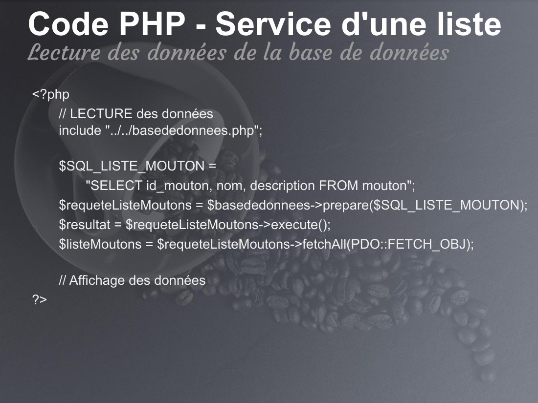 Code PHP - Service d'une liste - <?php - // LECTURE des données include "../../basededonnees.php"; - $SQL_LISTE_MOUTON = - "SELECT id_mouton, nom, description FROM mouton"; - $requeteListeMoutons = $basededonnees->prepare($SQL_LISTE_MOUTON); - $resultat = $requeteListeMoutons->execute(); - $listeMoutons = $requeteListeMoutons->fetchAll(PDO::FETCH_OBJ); - // Affichage des données - ?> - Lecture…