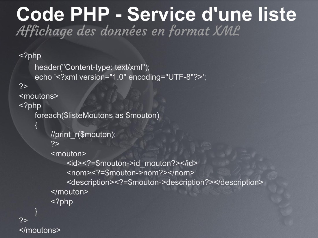 Code PHP - Service d'une liste - <?php - header("Content-type: text/xml"); echo '<?xml version="1.0" encoding="UTF-8"?>'; ?> <moutons> <?php foreach($listeMoutons as $mouton) { //print_r($mouton); ?> <mouton> <id><?=$mouton->id_mouton?></id> <nom><?=$mouton->nom?></nom> <description><?=$mouton->description?></description> </mouton> <?php } ?> </moutons> - Affichage des données en format XML