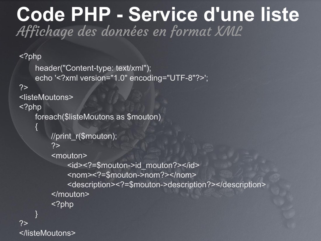 Code PHP - Service d'une liste - <?php - header("Content-type: text/xml"); echo '<?xml version="1.0" encoding="UTF-8"?>'; ?> <listeMoutons> <?php foreach($listeMoutons as $mouton) { //print_r($mouton); ?> <mouton> <id><?=$mouton->id_mouton?></id> <nom><?=$mouton->nom?></nom> <description><?=$mouton->description?></description> </mouton> <?php } ?> </listeMoutons> - Affichage des données en format…