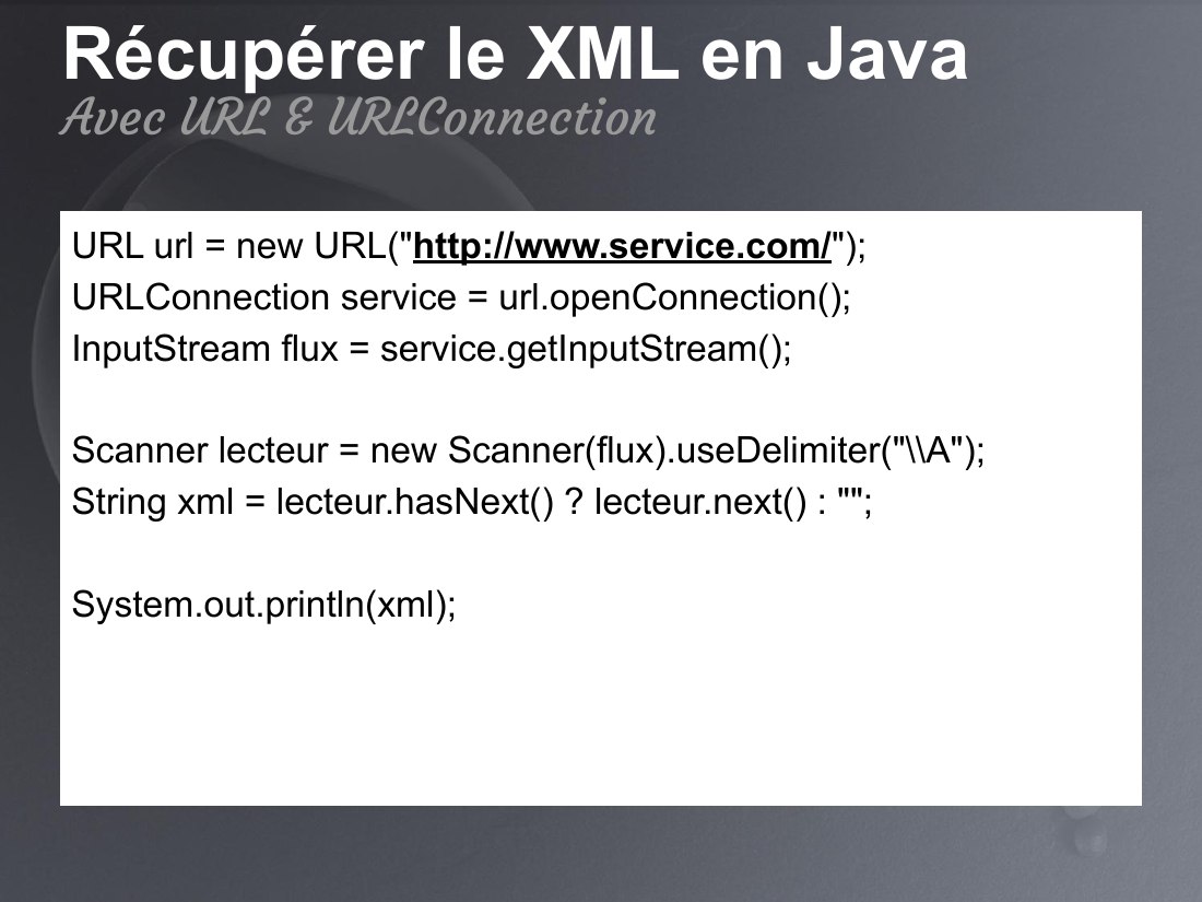 Récupérer le XML en Java - URL url = new URL(" http://www.service.com/ "); - URLConnection service = url.openConnection(); - InputStream flux = service.getInputStream(); - Scanner lecteur = new Scanner(flux).useDelimiter("\\A"); - String xml = lecteur.hasNext() ? lecteur.next() : ""; - System.out.println(xml); - Avec URL & URLConnection