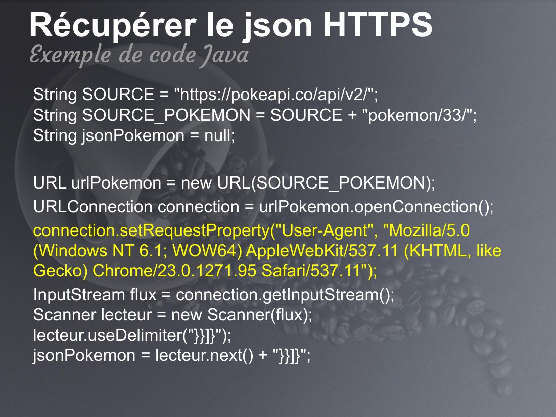 Récupérer le json HTTPS - String SOURCE = "https://pokeapi.co/api/v2/"; String SOURCE_POKEMON = SOURCE + "pokemon/33/"; String jsonPokemon = null; - URL urlPokemon = new URL(SOURCE_POKEMON); - URLConnection connection = urlPokemon.openConnection(); - connection.setRequestProperty("User-Agent", "Mozilla/5.0 (Windows NT 6.1; WOW64) AppleWebKit/537.11 (KHTML, like Gecko) Chrome/23.0.1271.95…