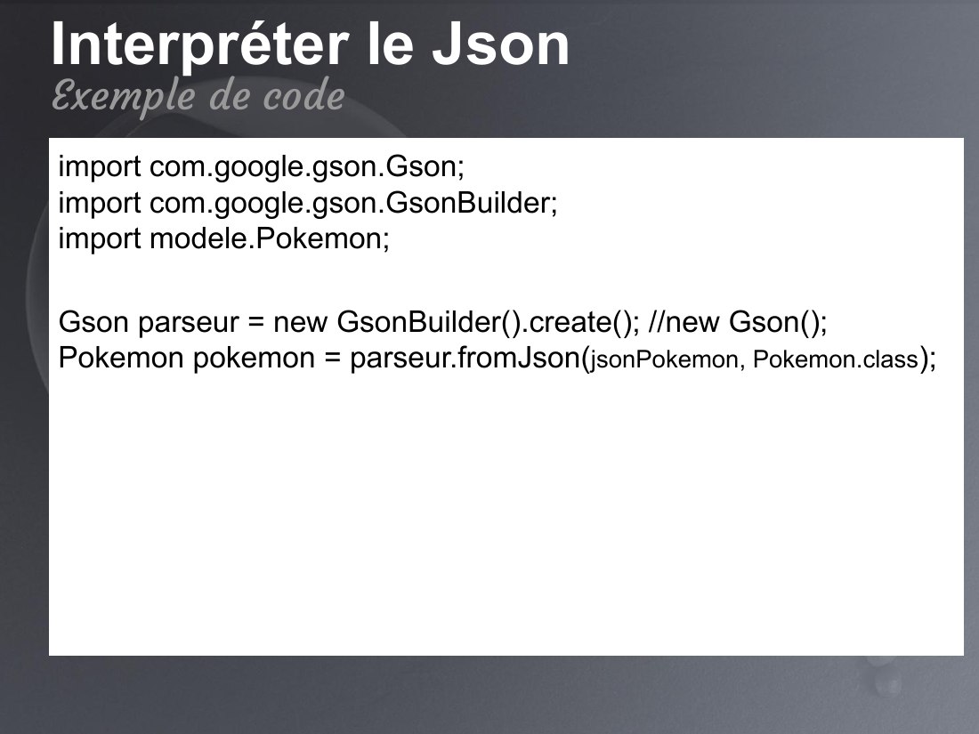 Interpréter le Json - import com.google.gson.Gson; import com.google.gson.GsonBuilder; import modele.Pokemon; - Gson parseur = new GsonBuilder().create(); //new Gson(); Pokemon pokemon = parseur.fromJson( jsonPokemon, Pokemon.class ); - Exemple de code