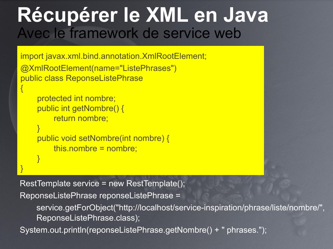 Récupérer le XML en Java - RestTemplate service = new RestTemplate(); - ReponseListePhrase reponseListePhrase = - service.getForObject("http://localhost/service-inspiration/phrase/liste/nombre/", ReponseListePhrase.class); - System.out.println(reponseListePhrase.getNombre() + " phrases."); - Avec le framework de service web - import javax.xml.bind.annotation.XmlRootElement; -…