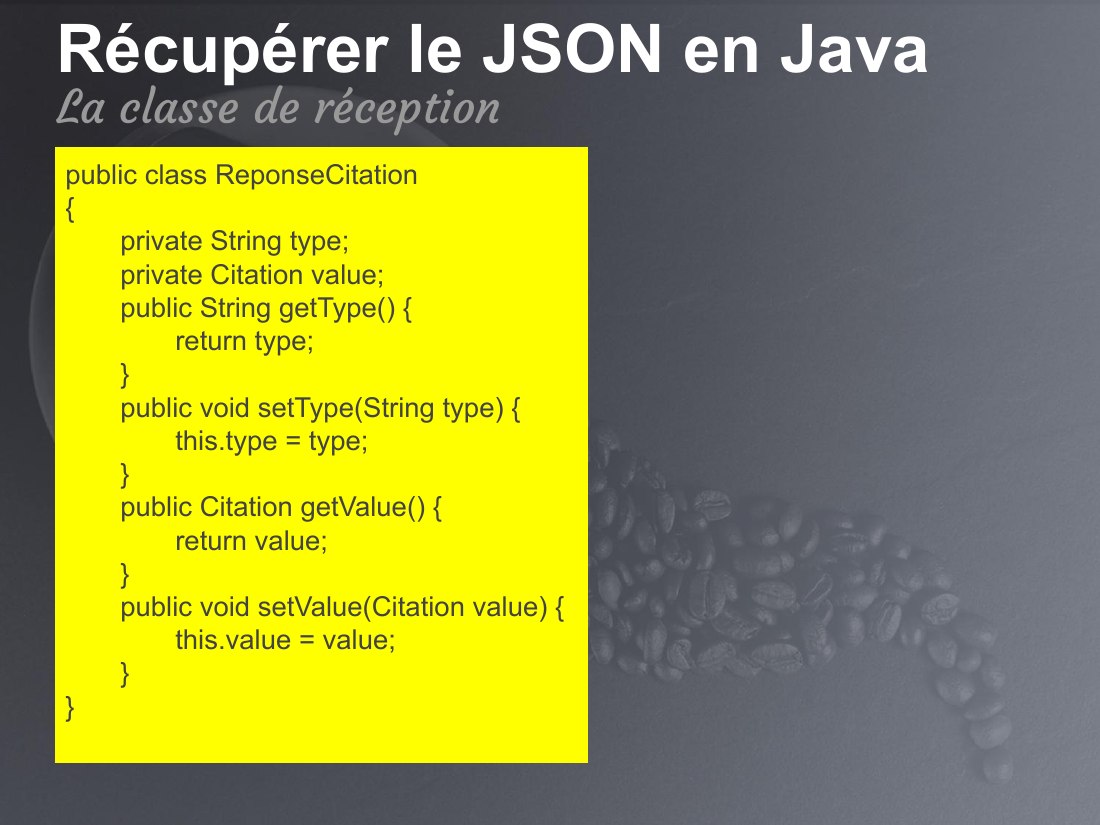 Récupérer le JSON en Java - public class ReponseCitation { private String type; private Citation value; public String getType() { return type; } public void setType(String type) { this.type = type; } public Citation getValue() { return value; } public void setValue(Citation value) { this.value = value; } } - La classe de réception