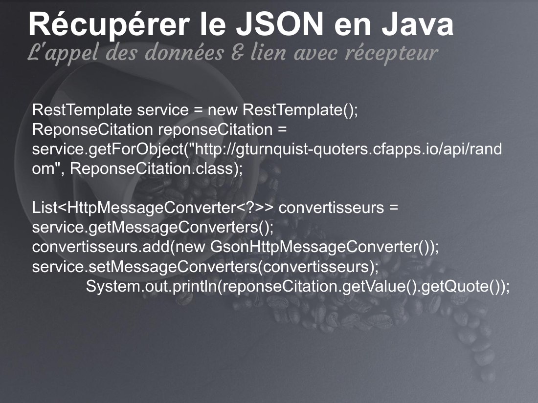 Récupérer le JSON en Java - RestTemplate service = new RestTemplate(); ReponseCitation reponseCitation = service.getForObject("http://gturnquist-quoters.cfapps.io/api/random", ReponseCitation.class); List<HttpMessageConverter<?>> convertisseurs = service.getMessageConverters(); convertisseurs.add(new GsonHttpMessageConverter()); service.setMessageConverters(convertisseurs);…