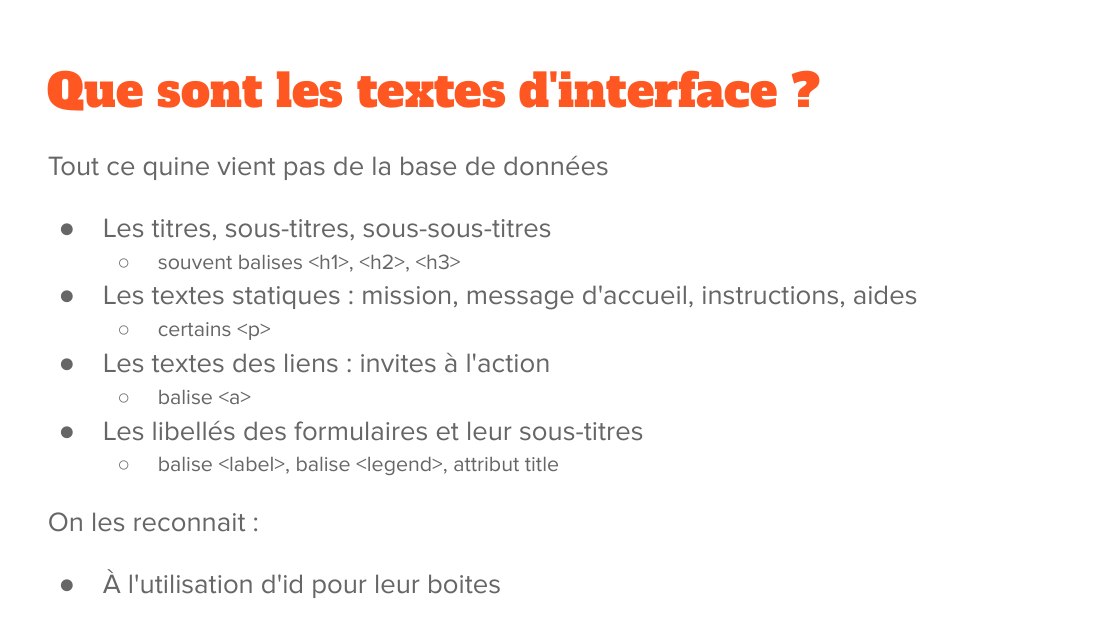 Que sont les textes d'interface ? - Tout ce quine vient pas de la base de données - Les titres, sous-titres, sous-sous-titres - souvent balises <h1>, <h2>, <h3> - Les textes statiques : mission, message d'accueil, instructions, aides - certains <p> - Les textes des liens : invites à l'action - balise <a> - Les libellés des formulaires et leur sous-titres - balise <label>, balise <legend>,…