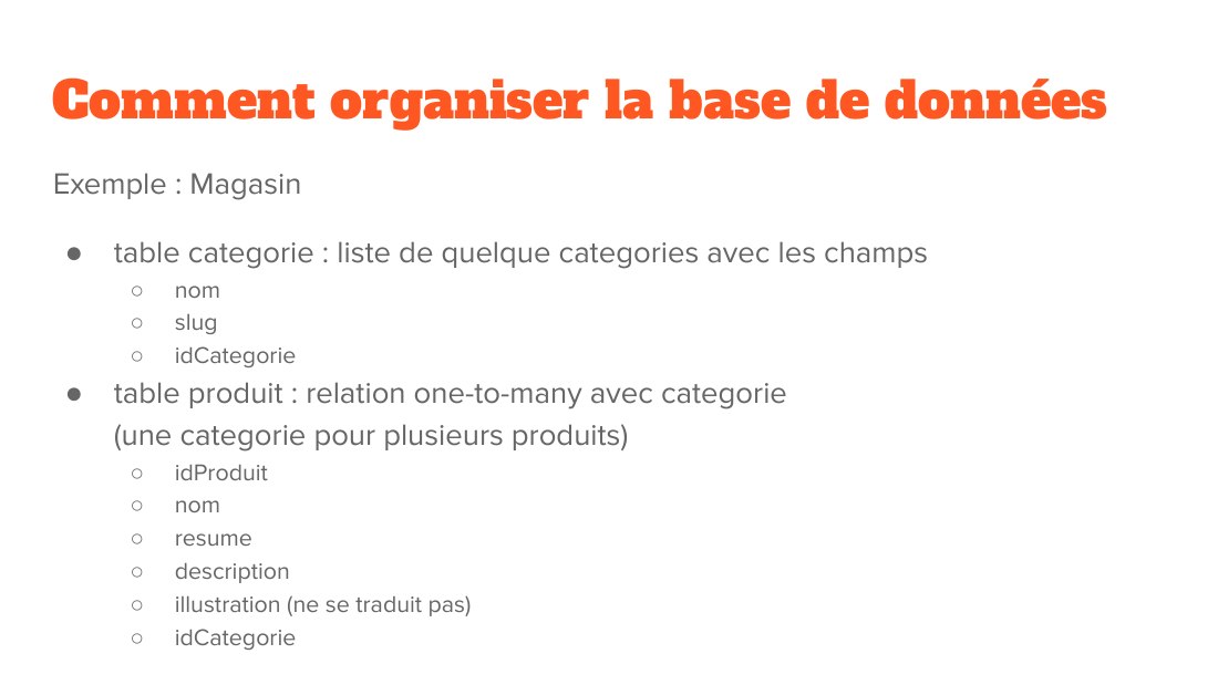 Comment organiser la base de données - Exemple : Magasin - table categorie : liste de quelque categories avec les champs - nom - slug - idCategorie - table produit : relation one-to-many avec categorie (une categorie pour plusieurs produits) - idProduit - nom - resume - description - illustration (ne se traduit pas) - idCategorie