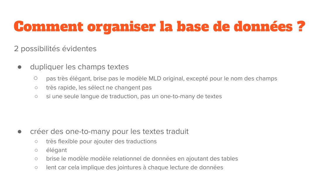 Comment organiser la base de données ? - 2 possibilités évidentes - dupliquer les champs textes - pas très élégant, brise pas le modèle MLD original, excepté pour le nom des champs - très rapide, les sélect ne changent pas - si une seule langue de traduction, pas un one-to-many de textes - créer des one-to-many pour les textes traduit - très flexible pour ajouter des traductions - élégant - brise…