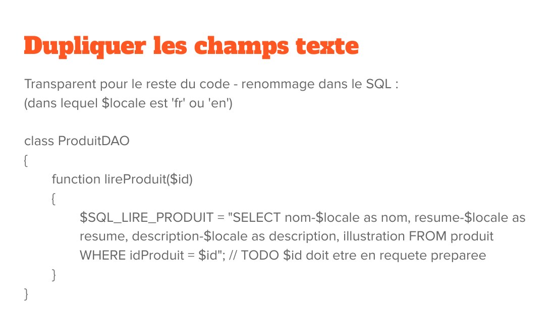 Dupliquer les champs texte - Transparent pour le reste du code - renommage dans le SQL : - (dans lequel $locale est 'fr' ou 'en') - class ProduitDAO - { - function lireProduit($id) - { - $SQL_LIRE_PRODUIT = "SELECT nom- $locale as nom, resume-$locale as resume, description-$locale as description, illustration FROM produit WHERE idProduit = $id"; // TODO $id doit etre en requete preparee - } - }